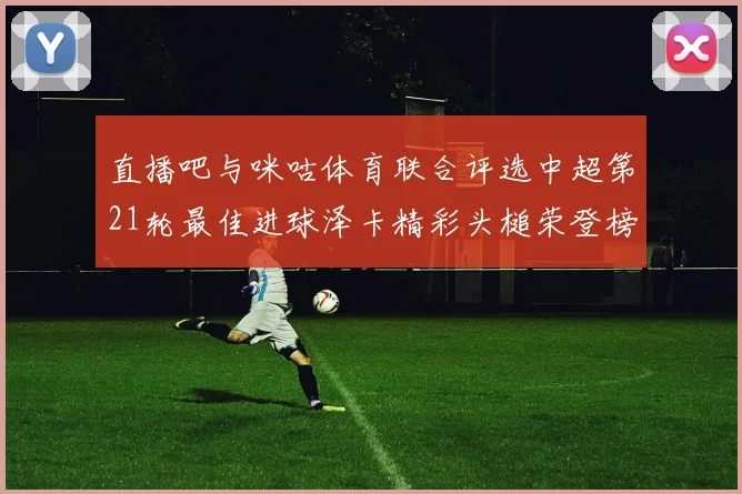 直播吧与咪咕体育联合评选中超第21轮最佳进球泽卡精彩头槌荣登榜首
