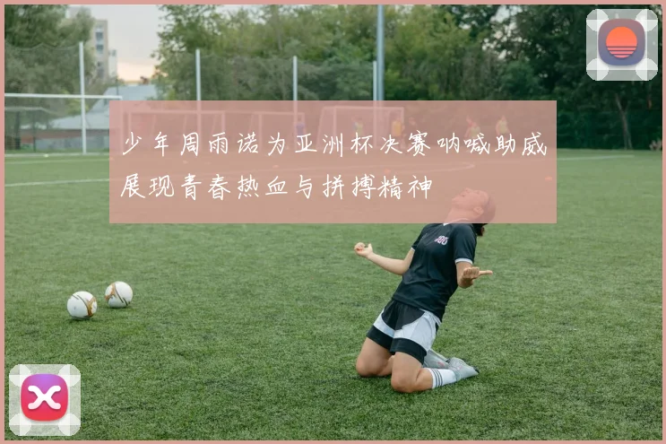 少年周雨诺为亚洲杯决赛呐喊助威展现青春热血与拼搏精神