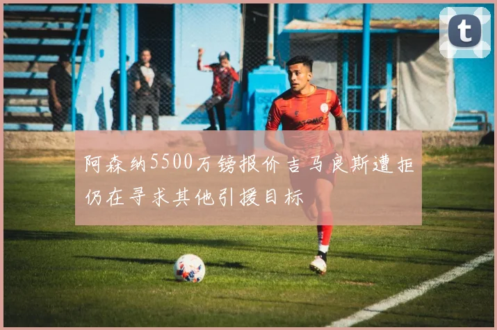 阿森纳5500万镑报价吉马良斯遭拒仍在寻求其他引援目标