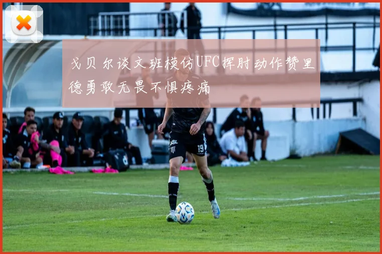 戈贝尔谈文班模仿UFC挥肘动作赞里德勇敢无畏不惧疼痛