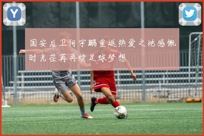 国安后卫何宇鹏重返热爱之地感慨时光荏苒再续足球梦想