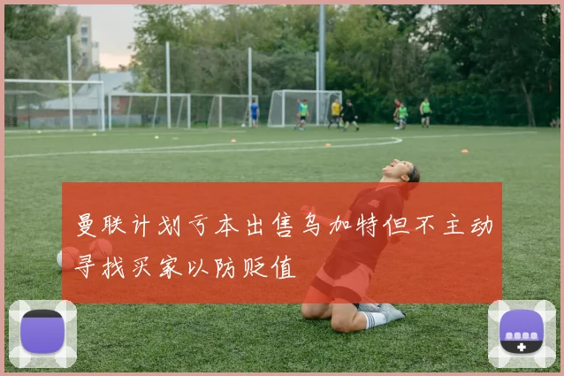 曼联计划亏本出售乌加特但不主动寻找买家以防贬值