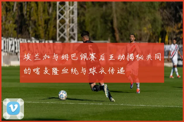 埃兰加与姆巴佩赛后互动揭秘共同的喀麦隆血统与球衣传递
