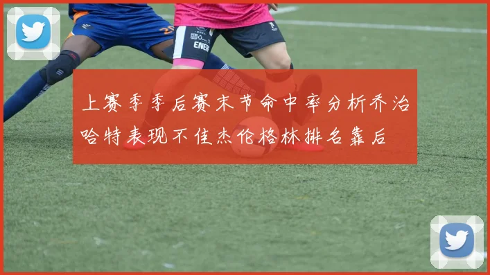 上赛季季后赛末节命中率分析乔治哈特表现不佳杰伦格林排名靠后