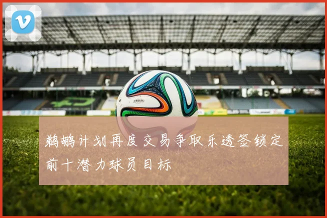 鹈鹕计划再度交易争取乐透签锁定前十潜力球员目标