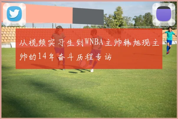 从视频实习生到WNBA主帅韩旭现主帅的14年奋斗历程专访