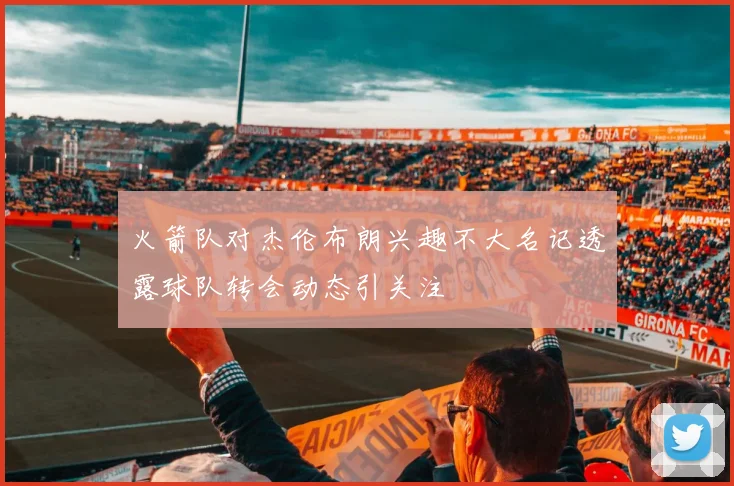 火箭队对杰伦布朗兴趣不大名记透露球队转会动态引关注