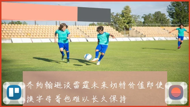 乔约翰逊谈雷霆未来切特价值即使换字母哥也难以长久保持