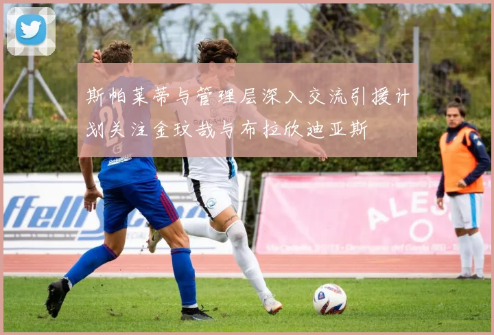 斯帕莱蒂与管理层深入交流引援计划关注金玟哉与布拉欣迪亚斯