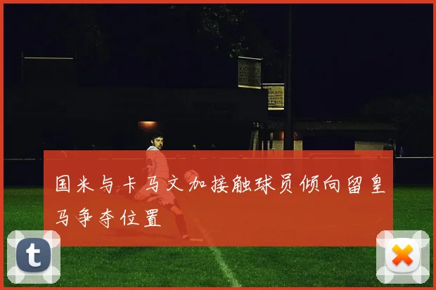 国米与卡马文加接触球员倾向留皇马争夺位置