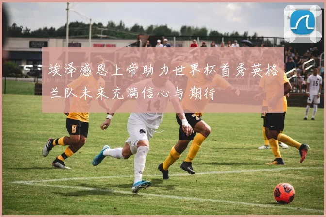 埃泽感恩上帝助力世界杯首秀英格兰队未来充满信心与期待