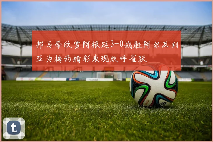 邦马蒂欣赏阿根廷3-0战胜阿尔及利亚为梅西精彩表现欢呼雀跃