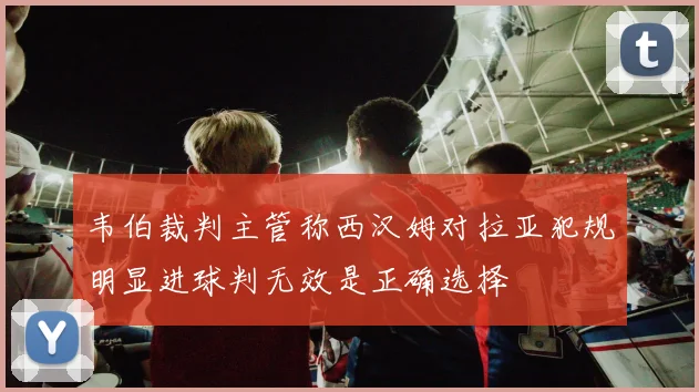 韦伯裁判主管称西汉姆对拉亚犯规明显进球判无效是正确选择