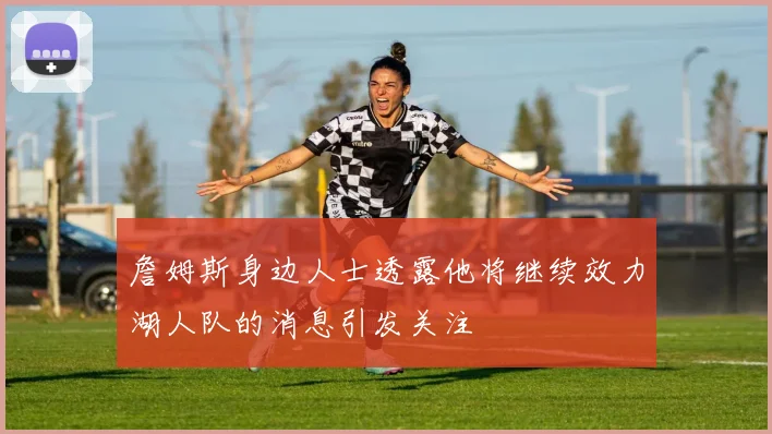 詹姆斯身边人士透露他将继续效力湖人队的消息引发关注