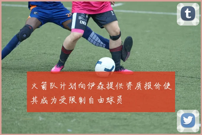 火箭队计划向伊森提供资质报价使其成为受限制自由球员