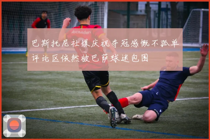 巴斯托尼社媒庆祝夺冠感慨不孤单评论区依然被巴萨球迷包围